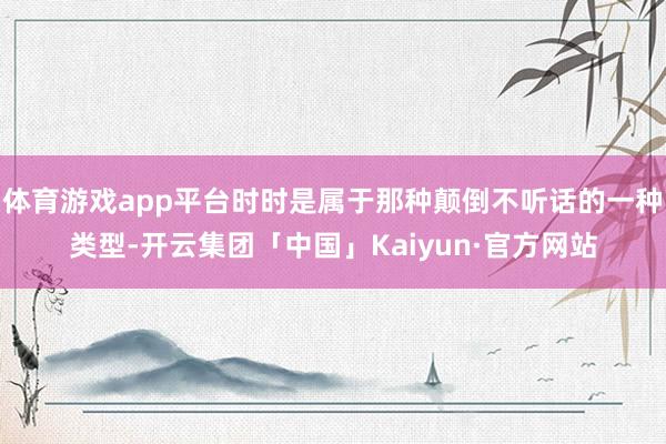 体育游戏app平台时时是属于那种颠倒不听话的一种类型-开云集团「中国」Kaiyun·官方网站