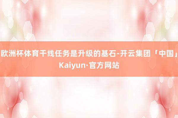 欧洲杯体育干线任务是升级的基石-开云集团「中国」Kaiyun·官方网站