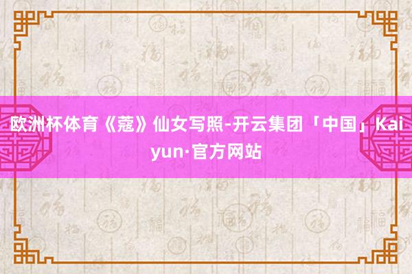 欧洲杯体育《蔻》仙女写照-开云集团「中国」Kaiyun·官方网站