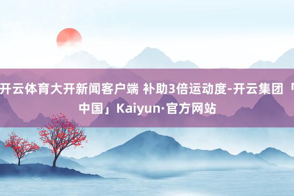 开云体育大开新闻客户端 补助3倍运动度-开云集团「中国」Kaiyun·官方网站