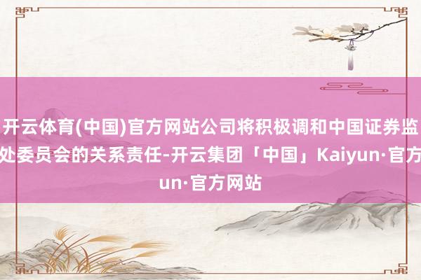 开云体育(中国)官方网站公司将积极调和中国证券监督惩处委员会的关系责任-开云集团「中国」Kaiyun·官方网站