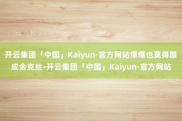 开云集团「中国」Kaiyun·官方网站爆爆也莫得酿成金克丝-开云集团「中国」Kaiyun·官方网站