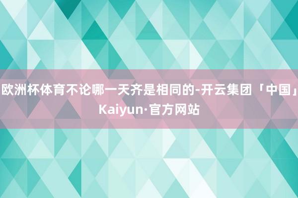 欧洲杯体育不论哪一天齐是相同的-开云集团「中国」Kaiyun·官方网站
