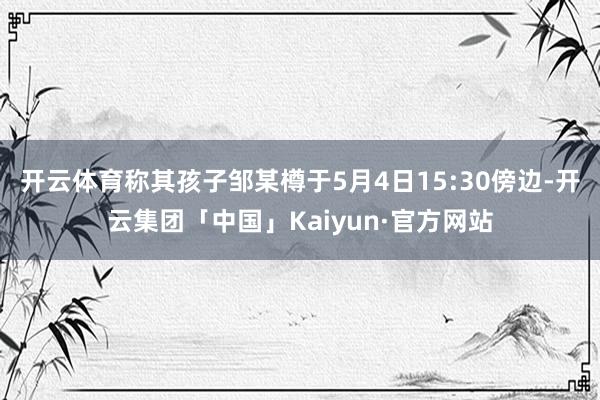开云体育称其孩子邹某樽于5月4日15:30傍边-开云集团「中国」Kaiyun·官方网站