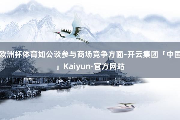 欧洲杯体育如公谈参与商场竞争方面-开云集团「中国」Kaiyun·官方网站