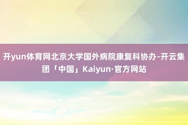 开yun体育网北京大学国外病院康复科协办-开云集团「中国」Kaiyun·官方网站