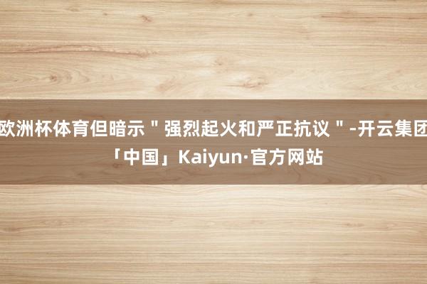 欧洲杯体育但暗示＂强烈起火和严正抗议＂-开云集团「中国」Kaiyun·官方网站