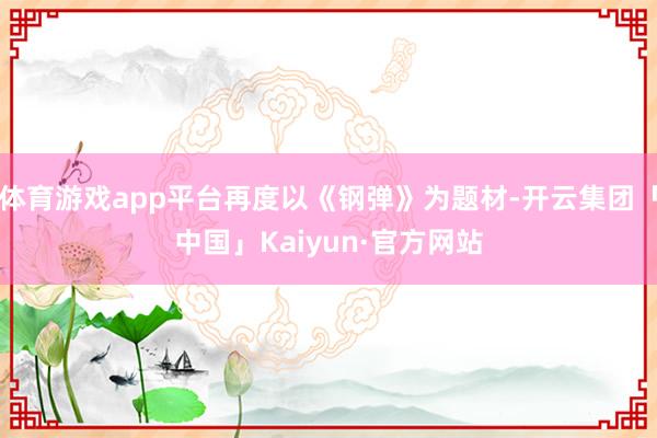 体育游戏app平台再度以《钢弹》为题材-开云集团「中国」Kaiyun·官方网站