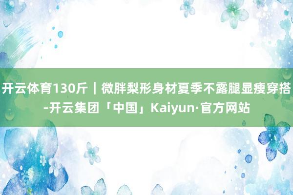 开云体育130斤｜微胖梨形身材夏季不露腿显瘦穿搭-开云集团「中国」Kaiyun·官方网站