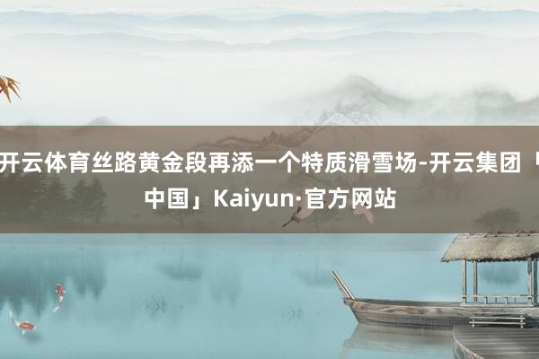 开云体育丝路黄金段再添一个特质滑雪场-开云集团「中国」Kaiyun·官方网站