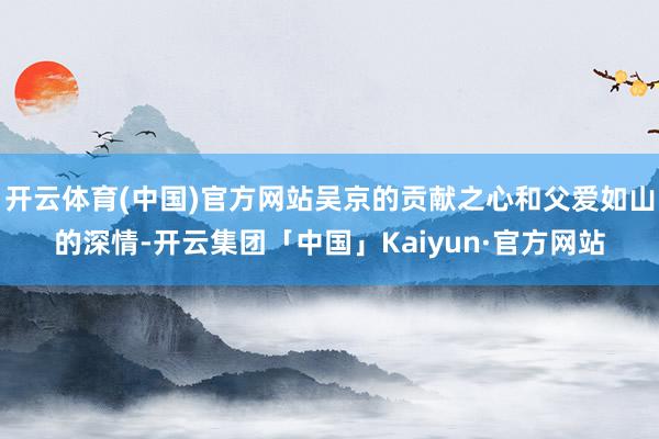 开云体育(中国)官方网站吴京的贡献之心和父爱如山的深情-开云集团「中国」Kaiyun·官方网站