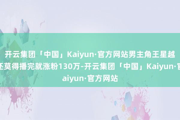 开云集团「中国」Kaiyun·官方网站男主角王星越在剧集还莫得播完就涨粉130万-开云集团「中国」Kaiyun·官方网站
