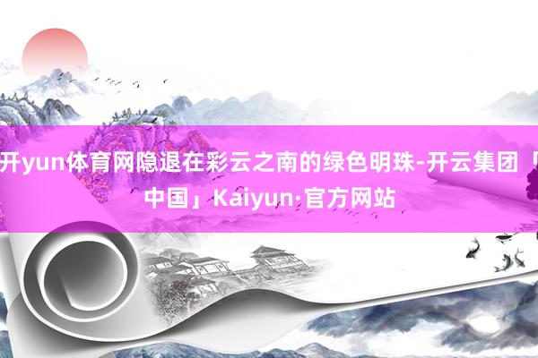 开yun体育网隐退在彩云之南的绿色明珠-开云集团「中国」Kaiyun·官方网站