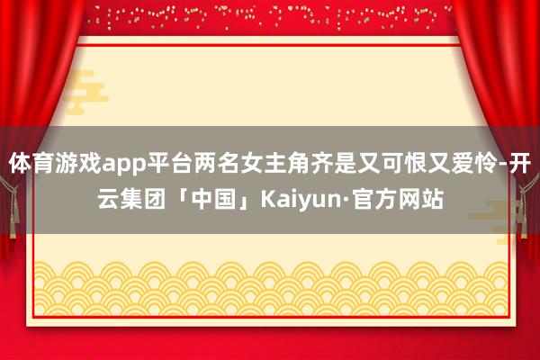 体育游戏app平台两名女主角齐是又可恨又爱怜-开云集团「中国」Kaiyun·官方网站