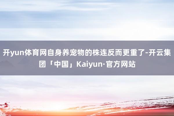 开yun体育网自身养宠物的株连反而更重了-开云集团「中国」Kaiyun·官方网站