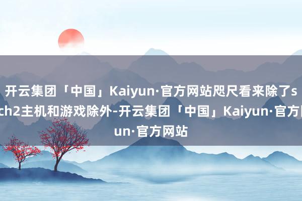 开云集团「中国」Kaiyun·官方网站咫尺看来除了switch2主机和游戏除外-开云集团「中国」Kaiyun·官方网站
