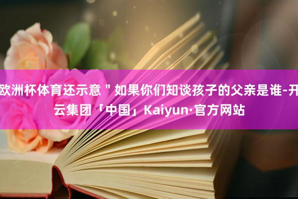 欧洲杯体育还示意＂如果你们知谈孩子的父亲是谁-开云集团「中国」Kaiyun·官方网站