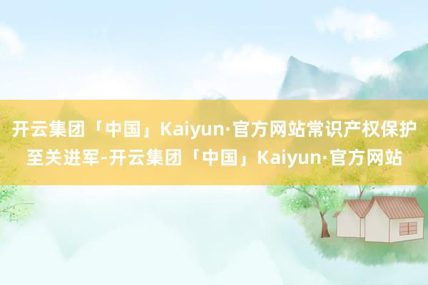 开云集团「中国」Kaiyun·官方网站常识产权保护至关进军-开云集团「中国」Kaiyun·官方网站