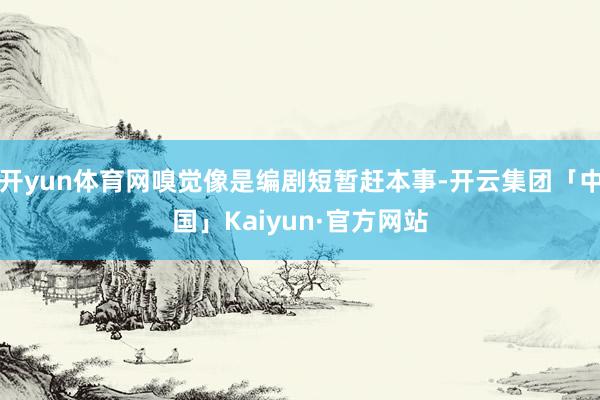 开yun体育网嗅觉像是编剧短暂赶本事-开云集团「中国」Kaiyun·官方网站