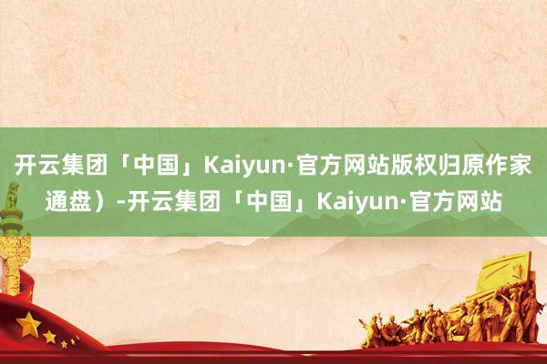 开云集团「中国」Kaiyun·官方网站版权归原作家通盘）-开云集团「中国」Kaiyun·官方网站
