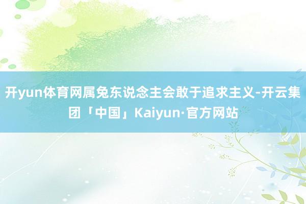 开yun体育网属兔东说念主会敢于追求主义-开云集团「中国」Kaiyun·官方网站