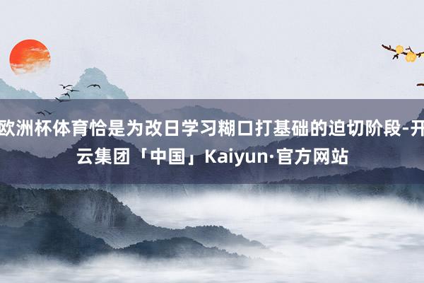 欧洲杯体育恰是为改日学习糊口打基础的迫切阶段-开云集团「中国」Kaiyun·官方网站