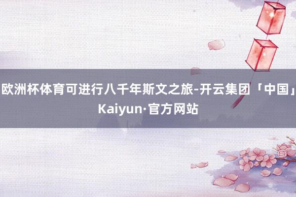 欧洲杯体育可进行八千年斯文之旅-开云集团「中国」Kaiyun·官方网站