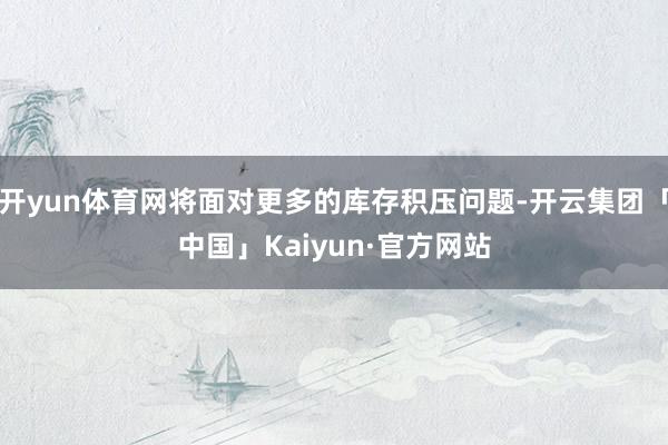 开yun体育网将面对更多的库存积压问题-开云集团「中国」Kaiyun·官方网站