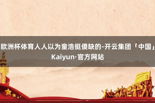 欧洲杯体育人人以为童浩挺傻缺的-开云集团「中国」Kaiyun·官方网站