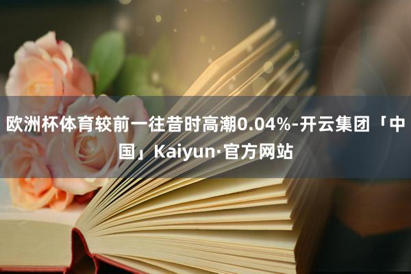 欧洲杯体育较前一往昔时高潮0.04%-开云集团「中国」Kaiyun·官方网站