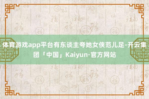 体育游戏app平台有东谈主夸她女侠范儿足-开云集团「中国」Kaiyun·官方网站