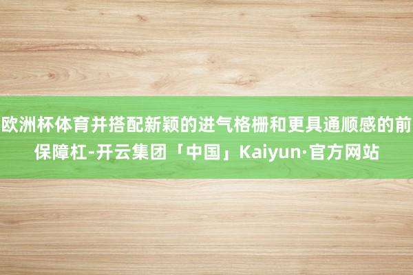 欧洲杯体育并搭配新颖的进气格栅和更具通顺感的前保障杠-开云集团「中国」Kaiyun·官方网站