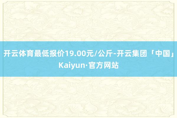 开云体育最低报价19.00元/公斤-开云集团「中国」Kaiyun·官方网站