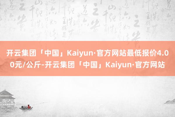 开云集团「中国」Kaiyun·官方网站最低报价4.00元/公斤-开云集团「中国」Kaiyun·官方网站