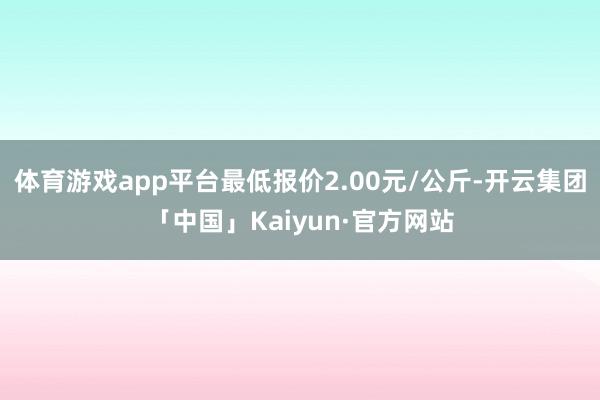 体育游戏app平台最低报价2.00元/公斤-开云集团「中国」Kaiyun·官方网站
