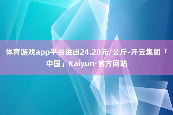 体育游戏app平台进出24.20元/公斤-开云集团「中国」Kaiyun·官方网站