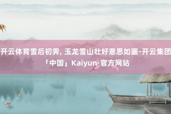 开云体育雪后初霁, 玉龙雪山壮好意思如画-开云集团「中国」Kaiyun·官方网站