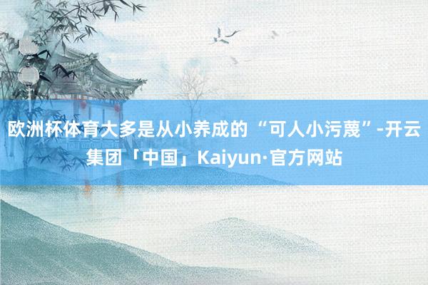 欧洲杯体育大多是从小养成的 “可人小污蔑”-开云集团「中国」Kaiyun·官方网站
