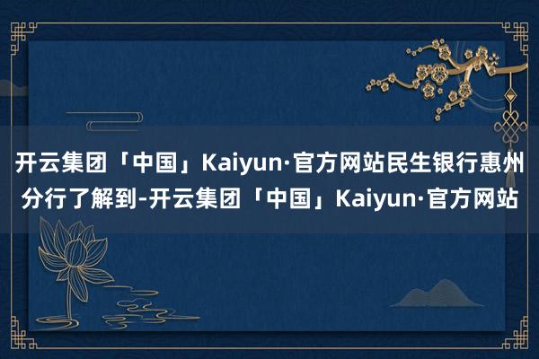 开云集团「中国」Kaiyun·官方网站民生银行惠州分行了解到-开云集团「中国」Kaiyun·官方网站