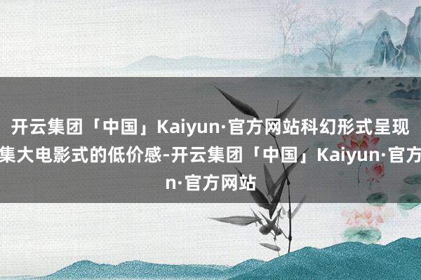 开云集团「中国」Kaiyun·官方网站科幻形式呈现出收集大电影式的低价感-开云集团「中国」Kaiyun·官方网站