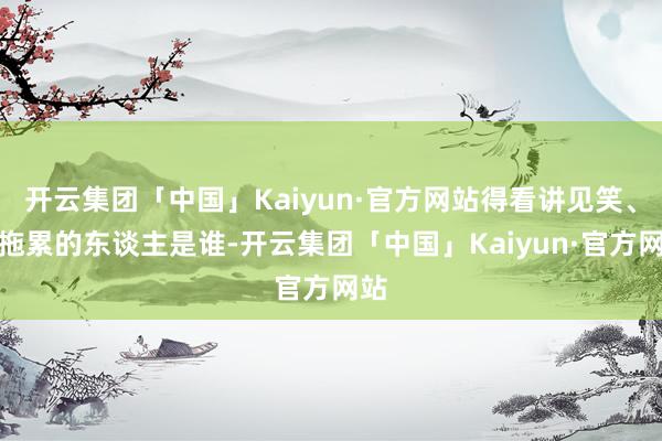 开云集团「中国」Kaiyun·官方网站得看讲见笑、抖拖累的东谈主是谁-开云集团「中国」Kaiyun·官方网站