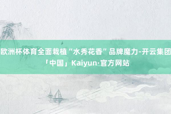 欧洲杯体育全面栽植“水秀花香”品牌魔力-开云集团「中国」Kaiyun·官方网站