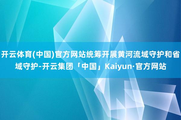 开云体育(中国)官方网站统筹开展黄河流域守护和省域守护-开云集团「中国」Kaiyun·官方网站
