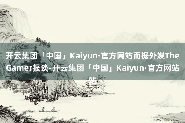 开云集团「中国」Kaiyun·官方网站而据外媒TheGamer报谈-开云集团「中国」Kaiyun·官方网站
