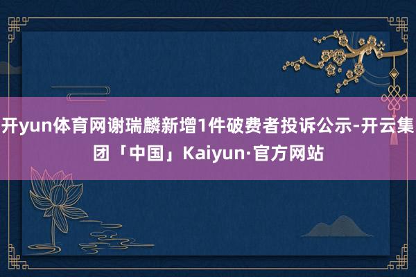 开yun体育网谢瑞麟新增1件破费者投诉公示-开云集团「中国」Kaiyun·官方网站
