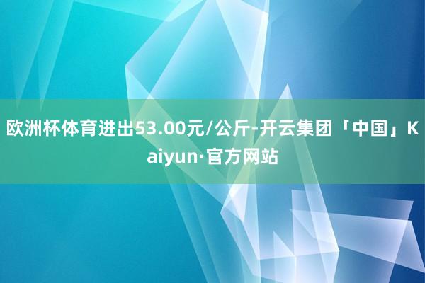欧洲杯体育进出53.00元/公斤-开云集团「中国」Kaiyun·官方网站