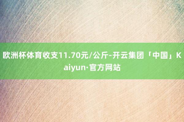 欧洲杯体育收支11.70元/公斤-开云集团「中国」Kaiyun·官方网站