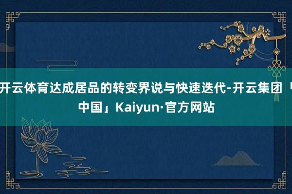 开云体育达成居品的转变界说与快速迭代-开云集团「中国」Kaiyun·官方网站