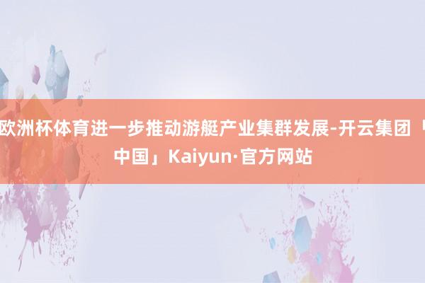 欧洲杯体育进一步推动游艇产业集群发展-开云集团「中国」Kaiyun·官方网站