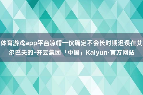 体育游戏app平台凉帽一伙确定不会长时期迟误在艾尔巴夫的-开云集团「中国」Kaiyun·官方网站
